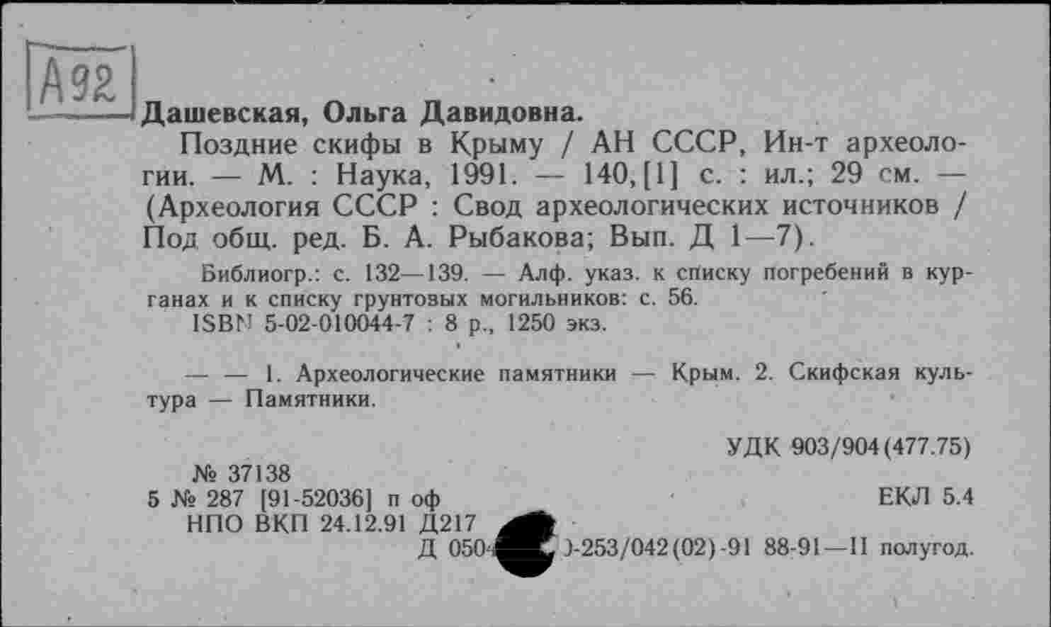 ﻿А 92
Дашевская, Ольга Давидовна.
Поздние скифы в Крыму / АН СССР, Ин-т археологии. — М. : Наука, 1991. — 140, [1] с. : ил.; 29 см. — (Археология СССР : Свод археологических источников / Под общ. ред. Б. А. Рыбакова; Вып. Д 1—7).
Библиогр.: с. 132—139. — Алф. указ, к списку погребений в курганах и к списку грунтовых могильников: с. 56.
ISBN 5-02-010044-7 : 8 р„ 1250 экз.
— — 1. Археологические памятники — Крым. 2. Скифская культура — Памятники.
№ 37138
5 № 287 [91-52036] п оф НПО ВКП 24.12.91 Д!
УДК 903/904(477.75)
ЕКЛ 5.4
3-253/042(02)-91 88-91—II полугод.